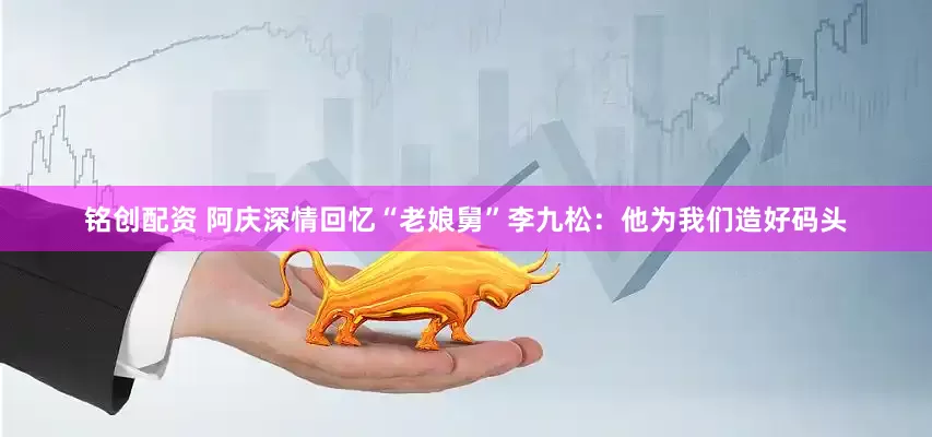 铭创配资 阿庆深情回忆“老娘舅”李九松：他为我们造好码头