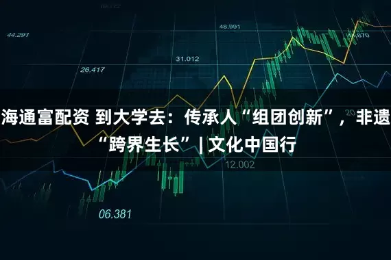海通富配资 到大学去：传承人“组团创新”，非遗“跨界生长” | 文化中国行
