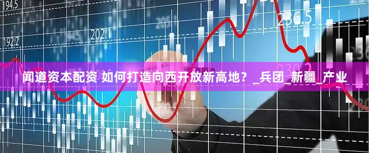 闻道资本配资 如何打造向西开放新高地？_兵团_新疆_产业