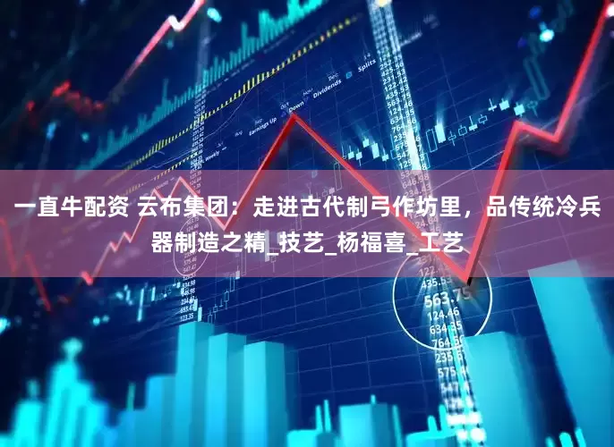 一直牛配资 云布集团：走进古代制弓作坊里，品传统冷兵器制造之精_技艺_杨福喜_工艺