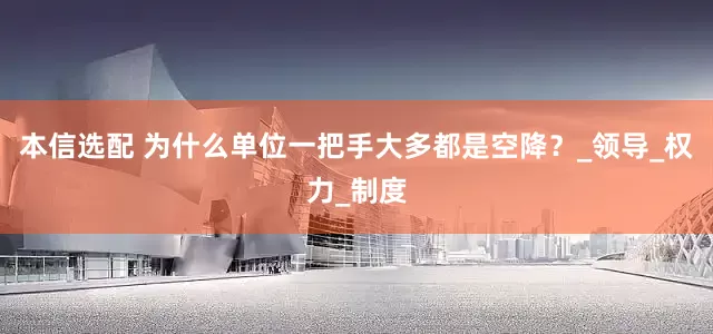 本信选配 为什么单位一把手大多都是空降？_领导_权力_制度