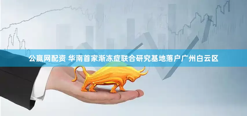 公赢网配资 华南首家渐冻症联合研究基地落户广州白云区
