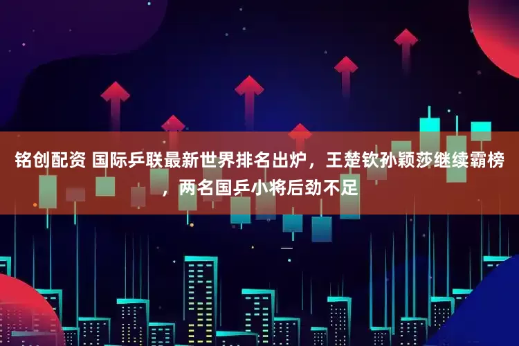 铭创配资 国际乒联最新世界排名出炉，王楚钦孙颖莎继续霸榜，两名国乒小将后劲不足