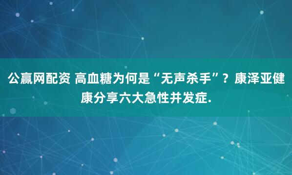 公赢网配资 高血糖为何是“无声杀手”？康泽亚健康分享六大急性并发症.