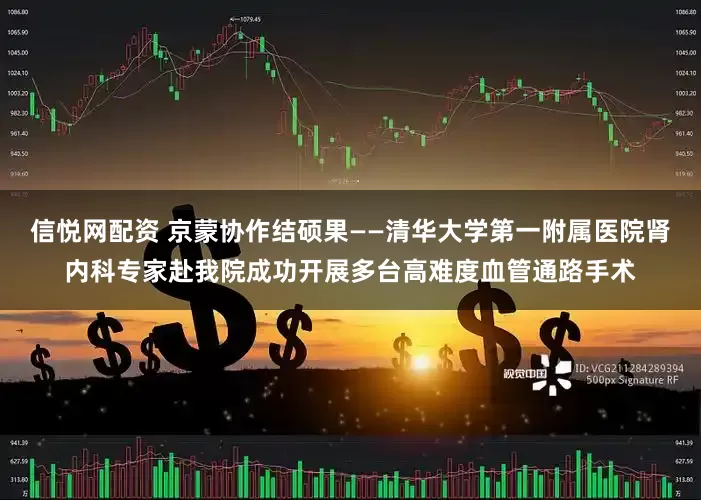 信悦网配资 京蒙协作结硕果——清华大学第一附属医院肾内科专家赴我院成功开展多台高难度血管通路手术