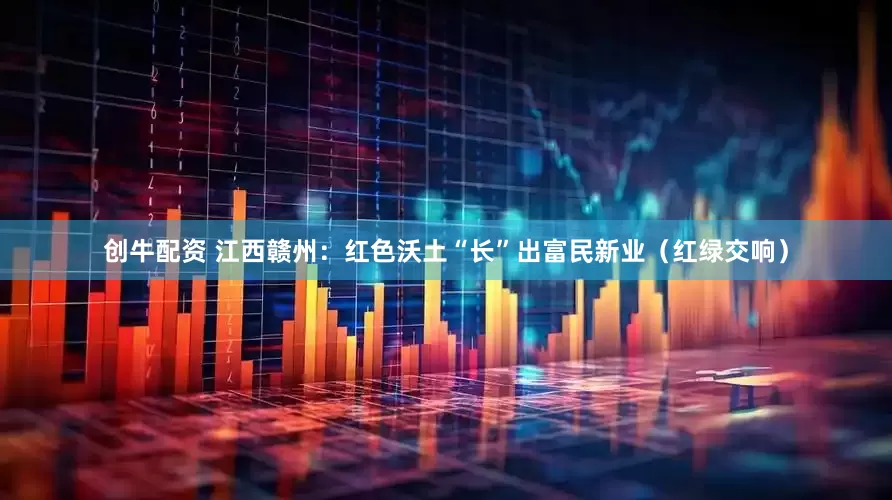 创牛配资 江西赣州：红色沃土“长”出富民新业（红绿交响）